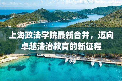 上海政法學(xué)院最新合并，邁向卓越法治教育的新征程