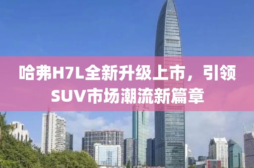 哈弗H7L全新升級上市，引領(lǐng)SUV市場(chǎng)潮流新篇章