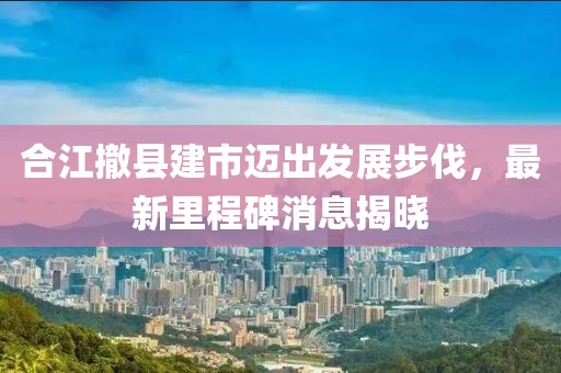 合江撤縣建市邁出發(fā)展步伐，最新里程碑消息揭曉