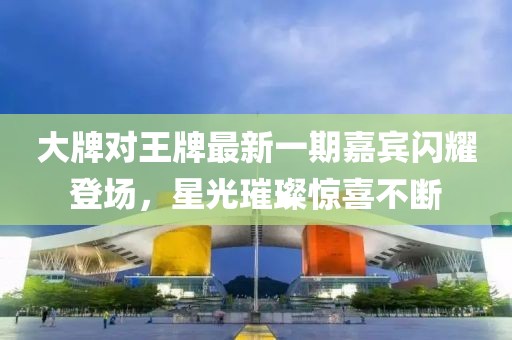 大牌對王牌最新一期嘉賓閃耀登場(chǎng)，星光璀璨驚喜不斷