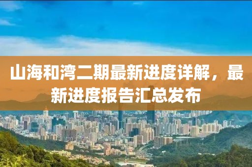 山海和灣二期最新進(jìn)度詳解，最新進(jìn)度報告匯總發(fā)布