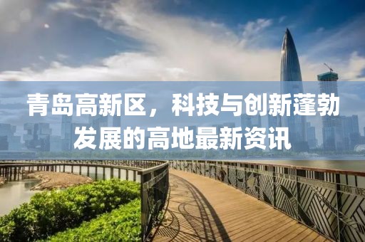 青島高新區，科技與創(chuàng  )新蓬勃發(fā)展的高地最新資訊
