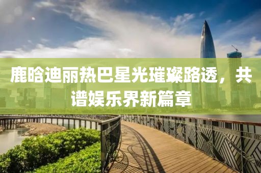 鹿晗迪麗熱巴星光璀璨路透，共譜娛樂(lè )界新篇章