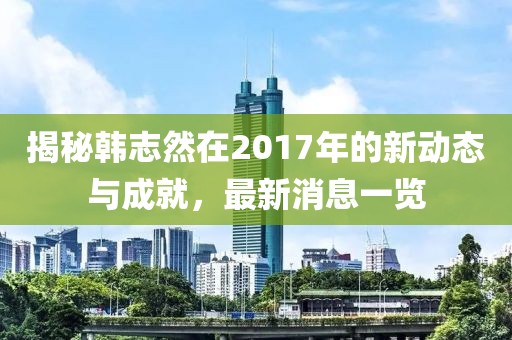 揭秘韓志然在2017年的新動(dòng)態(tài)與成就，最新消息一覽