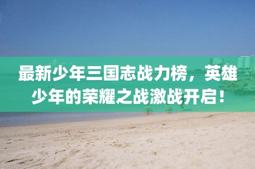 最新少年三國志戰力榜，英雄少年的榮耀之戰激戰開(kāi)啟！