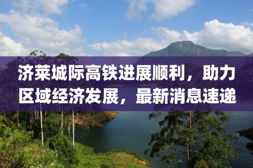 濟萊城際高鐵進(jìn)展順利，助力區域經(jīng)濟發(fā)展，最新消息速遞