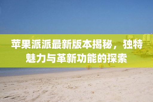 蘋(píng)果派派最新版本揭秘，獨特魅力與革新功能的探索