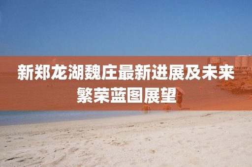 新鄭龍湖魏莊最新進(jìn)展及未來(lái)繁榮藍圖展望