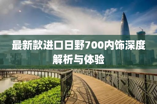 最新款進(jìn)口日野700內飾深度解析與體驗