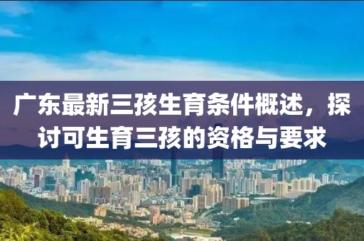 廣東最新三孩生育條件概述，探討可生育三孩的資格與要求