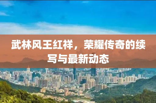 武林風(fēng)王紅祥，榮耀傳奇的續寫(xiě)與最新動(dòng)態(tài)