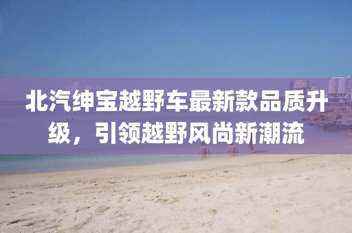 北汽紳寶越野車(chē)最新款品質(zhì)升級，引領(lǐng)越野風(fēng)尚新潮流
