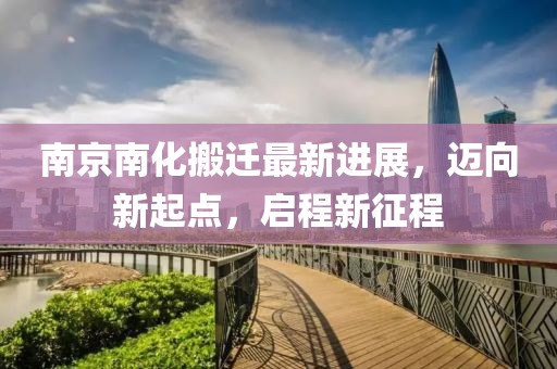 南京南化搬遷最新進(jìn)展，邁向新起點(diǎn)，啟程新征程