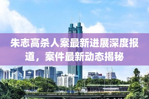 朱志高殺人案最新進(jìn)展深度報道，案件最新動(dòng)態(tài)揭秘