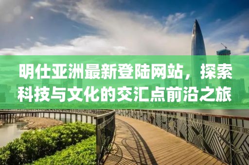 明仕亞洲最新登陸網(wǎng)站，探索科技與文化的交匯點(diǎn)前沿之旅