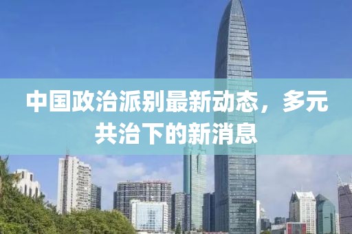 中國政治派別最新動(dòng)態(tài)，多元共治下的新消息