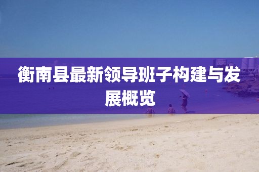 衡南縣最新領(lǐng)導班子構建與發(fā)展概覽