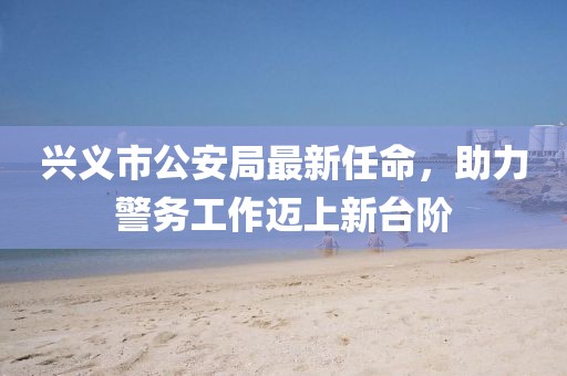 興義市公安局最新任命，助力警務(wù)工作邁上新臺階