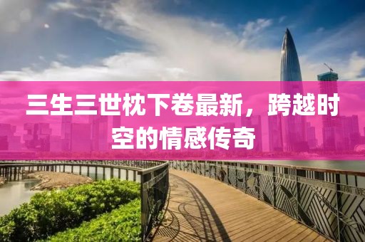 三生三世枕下卷最新，跨越時(shí)空的情感傳奇