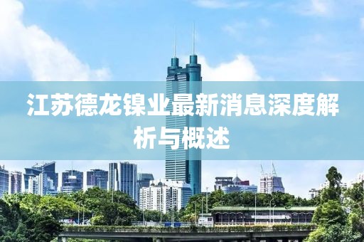 江蘇德龍鎳業(yè)最新消息深度解析與概述