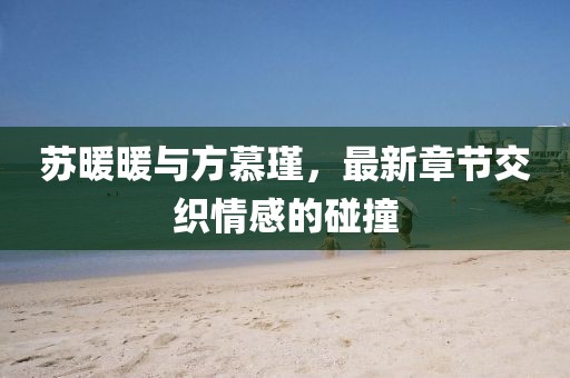 蘇暖暖與方慕瑾，最新章節交織情感的碰撞