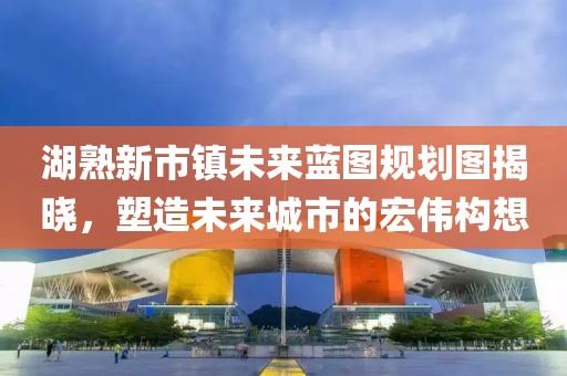 湖熟新市鎮未來(lái)藍圖規劃圖揭曉，塑造未來(lái)城市的宏偉構想