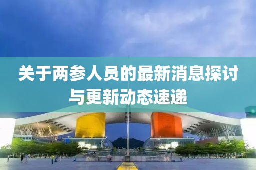 關(guān)于兩參人員的最新消息探討與更新動(dòng)態(tài)速遞