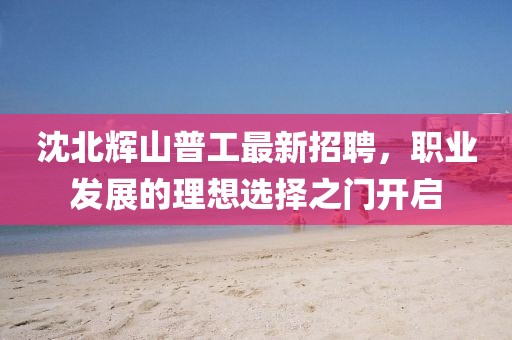 沈北輝山普工最新招聘，職業(yè)發(fā)展的理想選擇之門(mén)開(kāi)啟