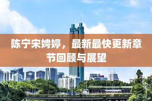 陳寧宋娉婷，最新最快更新章節回顧與展望
