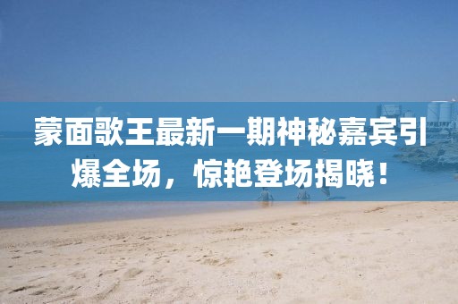 蒙面歌王最新一期神秘嘉賓引爆全場(chǎng)，驚艷登場(chǎng)揭曉！