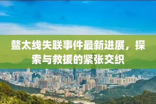 鰲太線(xiàn)失聯(lián)事件最新進(jìn)展，探索與救援的緊張交織