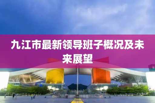 九江市最新領(lǐng)導班子概況及未來(lái)展望