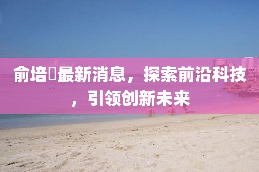 俞培俤最新消息，探索前沿科技，引領(lǐng)創(chuàng  )新未來(lái)