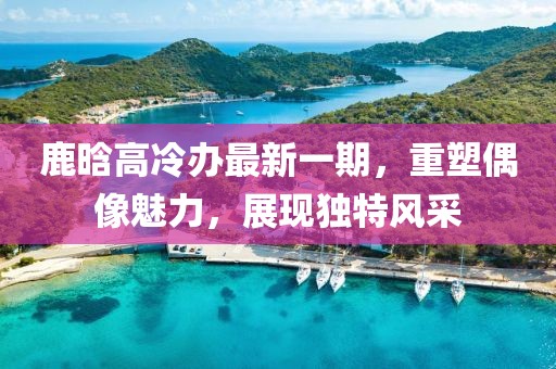鹿晗高冷辦最新一期，重塑偶像魅力，展現獨特風(fēng)采