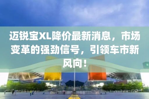 邁銳寶XL降價(jià)最新消息，市場(chǎng)變革的強勁信號，引領(lǐng)車(chē)市新風(fēng)向！
