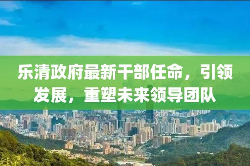 樂(lè )清政府最新干部任命，引領(lǐng)發(fā)展，重塑未來(lái)領(lǐng)導團隊
