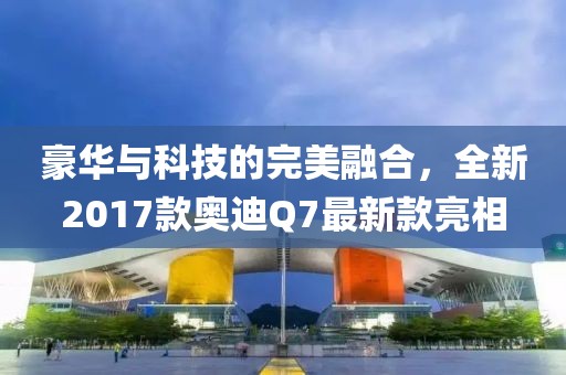 豪華與科技的完美融合，全新2017款奧迪Q7最新款亮相