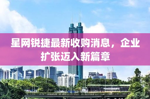 星網(wǎng)銳捷最新收購消息，企業(yè)擴張邁入新篇章