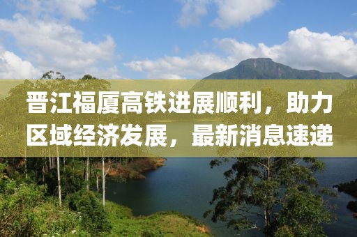 晉江福廈高鐵進(jìn)展順利，助力區域經(jīng)濟發(fā)展，最新消息速遞