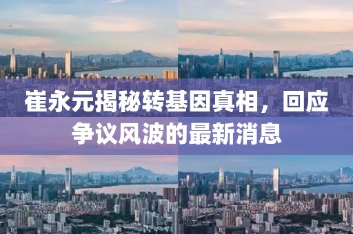 崔永元揭秘轉基因真相，回應爭議風(fēng)波的最新消息