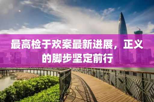 最高檢于歡案最新進(jìn)展，正義的腳步堅定前行