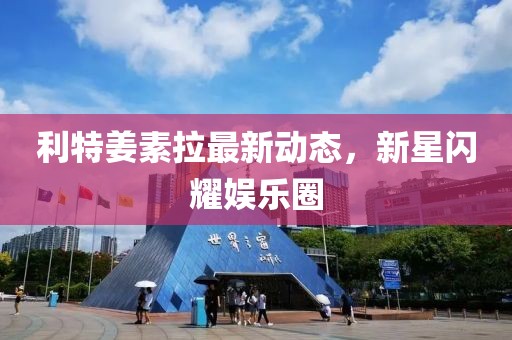 利特姜素拉最新動(dòng)態(tài)，新星閃耀娛樂(lè )圈