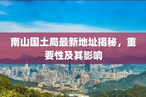 南山國土局最新地址揭秘，重要性及其影響