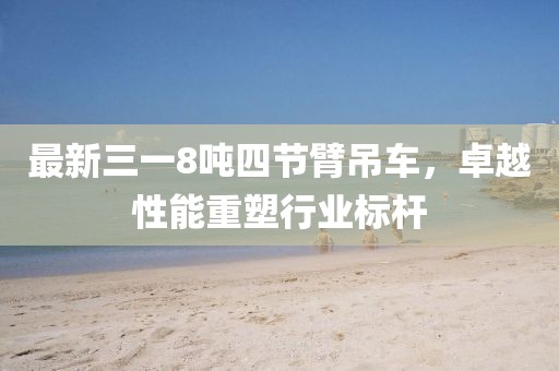 最新三一8噸四節臂吊車(chē)，卓越性能重塑行業(yè)標桿