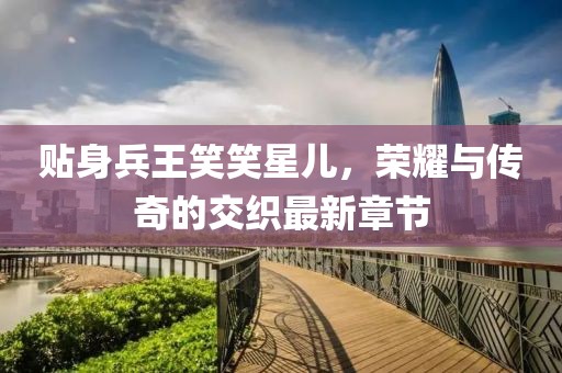 貼身兵王笑笑星兒，榮耀與傳奇的交織最新章節