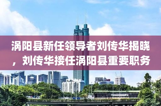 渦陽(yáng)縣新任領(lǐng)導者劉傳華揭曉，劉傳華接任渦陽(yáng)縣重要職務(wù)