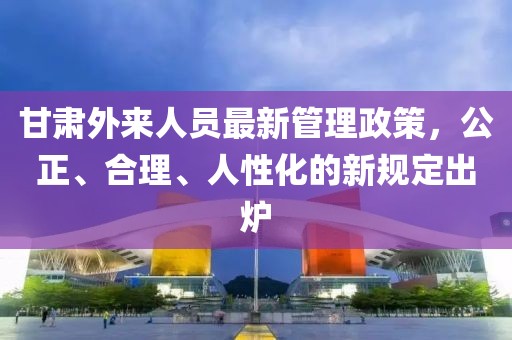 甘肅外來(lái)人員最新管理政策，公正、合理、人性化的新規定出爐