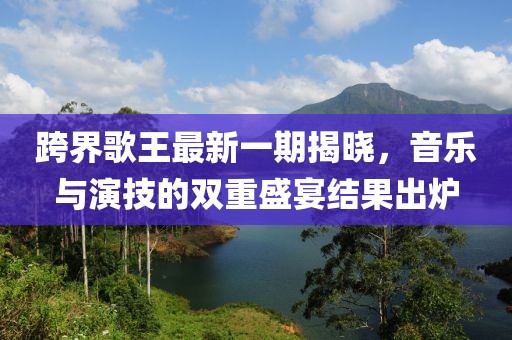 跨界歌王最新一期揭曉，音樂(lè )與演技的雙重盛宴結果出爐