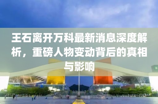 王石離開(kāi)萬(wàn)科最新消息深度解析，重磅人物變動(dòng)背后的真相與影響