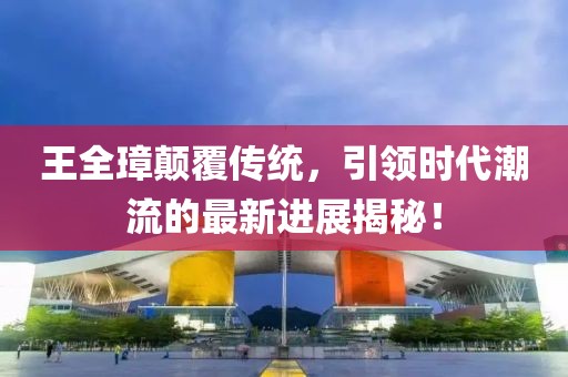 王全璋顛覆傳統，引領(lǐng)時(shí)代潮流的最新進(jìn)展揭秘！